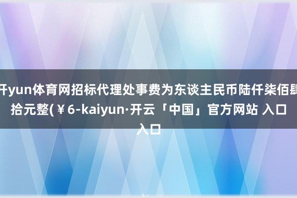 开yun体育网招标代理处事费为东谈主民币陆仟柒佰肆拾元整(￥6-kaiyun·开云「中国」官方网站 入口