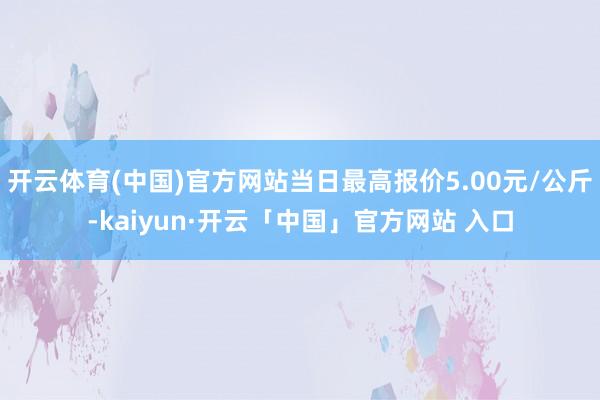 开云体育(中国)官方网站当日最高报价5.00元/公斤-kaiyun·开云「中国」官方网站 入口
