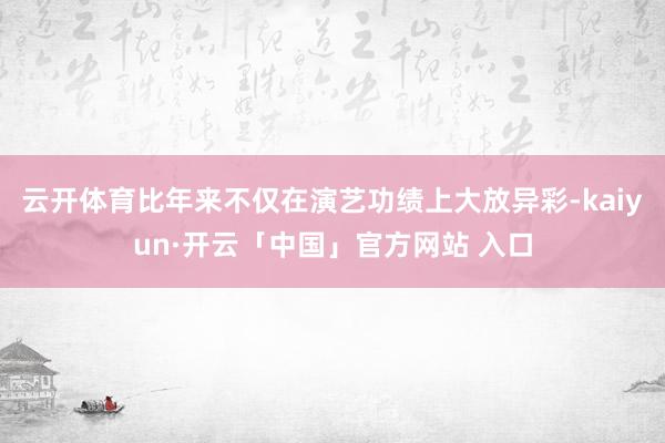 云开体育比年来不仅在演艺功绩上大放异彩-kaiyun·开云「中国」官方网站 入口