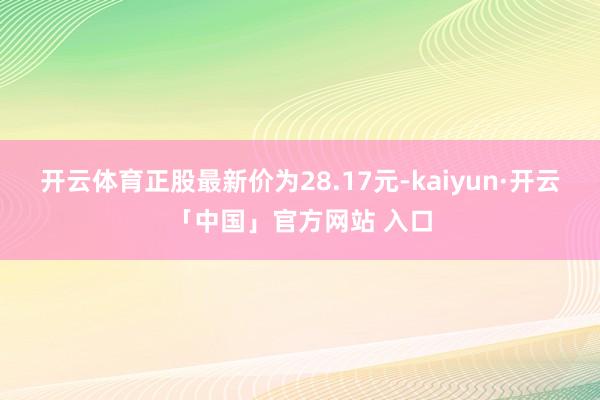 开云体育正股最新价为28.17元-kaiyun·开云「中国」官方网站 入口