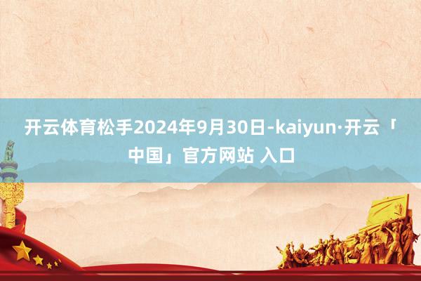 开云体育松手2024年9月30日-kaiyun·开云「中国」官方网站 入口