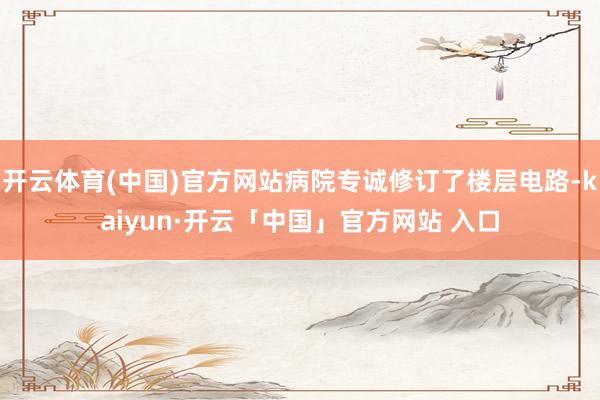 开云体育(中国)官方网站病院专诚修订了楼层电路-kaiyun·开云「中国」官方网站 入口