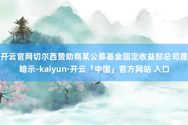 开云官网切尔西赞助商　　某公募基金固定收益部总司理暗示-kaiyun·开云「中国」官方网站 入口