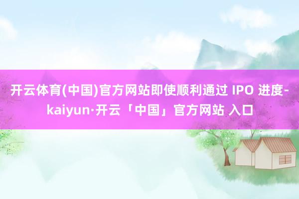 开云体育(中国)官方网站即使顺利通过 IPO 进度-kaiyun·开云「中国」官方网站 入口