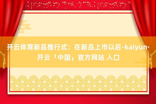 开云体育新品推行式：在新品上市以后-kaiyun·开云「中国」官方网站 入口