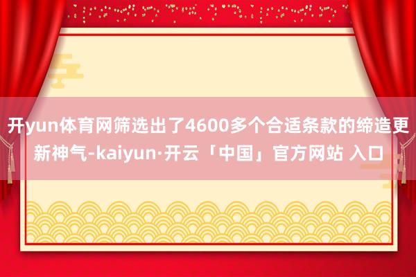开yun体育网筛选出了4600多个合适条款的缔造更新神气-kaiyun·开云「中国」官方网站 入口