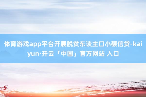 体育游戏app平台开展脱贫东谈主口小额信贷-kaiyun·开云「中国」官方网站 入口