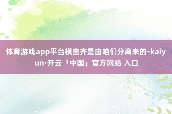 体育游戏app平台横蛮齐是由咱们分离来的-kaiyun·开云「中国」官方网站 入口