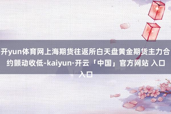 开yun体育网上海期货往返所白天盘黄金期货主力合约颤动收低-kaiyun·开云「中国」官方网站 入口