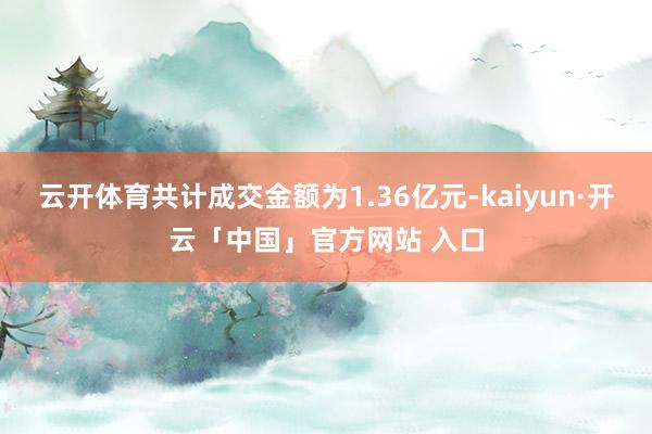 云开体育共计成交金额为1.36亿元-kaiyun·开云「中国」官方网站 入口