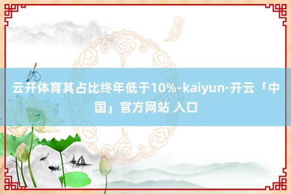 云开体育其占比终年低于10%-kaiyun·开云「中国」官方网站 入口