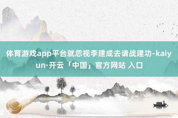 体育游戏app平台就忽视李建成去请战建功-kaiyun·开云「中国」官方网站 入口