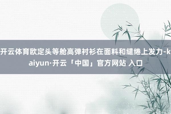 开云体育欧定头等舱高弹衬衫在面料和缱绻上发力-kaiyun·开云「中国」官方网站 入口