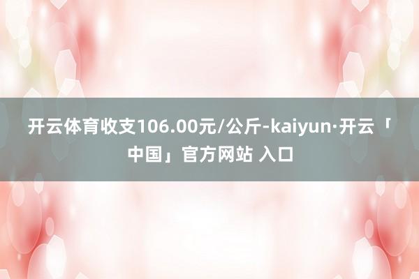 开云体育收支106.00元/公斤-kaiyun·开云「中国」官方网站 入口