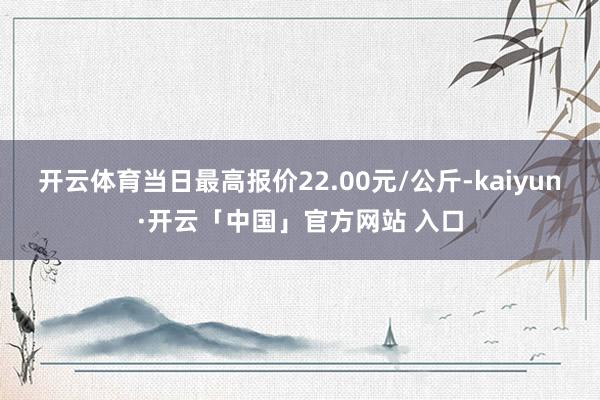 开云体育当日最高报价22.00元/公斤-kaiyun·开云「中国」官方网站 入口