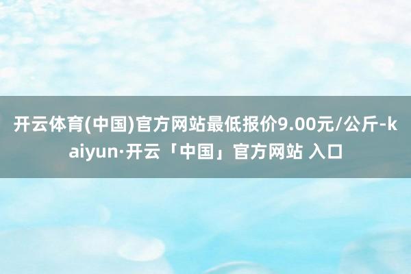 开云体育(中国)官方网站最低报价9.00元/公斤-kaiyun·开云「中国」官方网站 入口