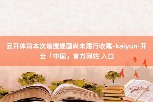云开体育本次增握规画尚未履行收尾-kaiyun·开云「中国」官方网站 入口