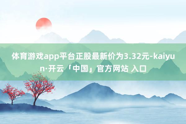 体育游戏app平台正股最新价为3.32元-kaiyun·开云「中国」官方网站 入口