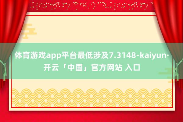 体育游戏app平台最低涉及7.3148-kaiyun·开云「中国」官方网站 入口