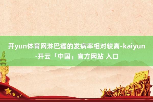 开yun体育网淋巴瘤的发病率相对较高-kaiyun·开云「中国」官方网站 入口