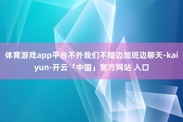 体育游戏app平台不外我们不错边加班边聊天-kaiyun·开云「中国」官方网站 入口