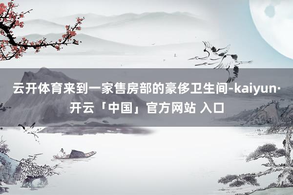 云开体育来到一家售房部的豪侈卫生间-kaiyun·开云「中国」官方网站 入口
