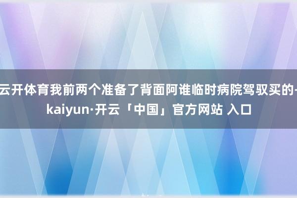 云开体育我前两个准备了背面阿谁临时病院驾驭买的-kaiyun·开云「中国」官方网站 入口