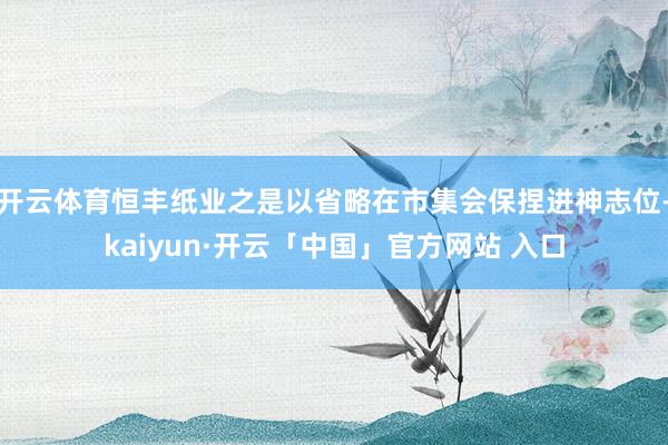 开云体育恒丰纸业之是以省略在市集会保捏进神志位-kaiyun·开云「中国」官方网站 入口