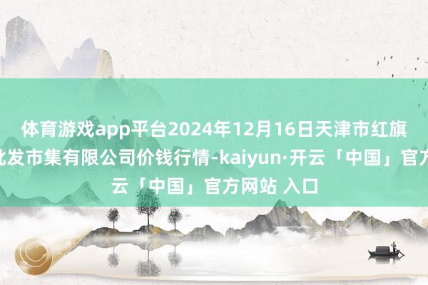 体育游戏app平台2024年12月16日天津市红旗农贸轮廓批发市集有限公司价钱行情-kaiyun·开云「中国」官方网站 入口