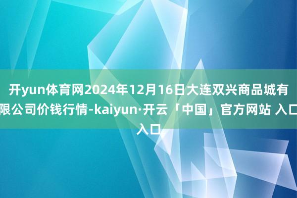 开yun体育网2024年12月16日大连双兴商品城有限公司价钱行情-kaiyun·开云「中国」官方网站 入口