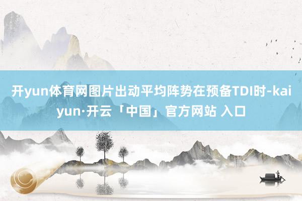 开yun体育网图片出动平均阵势在预备TDI时-kaiyun·开云「中国」官方网站 入口