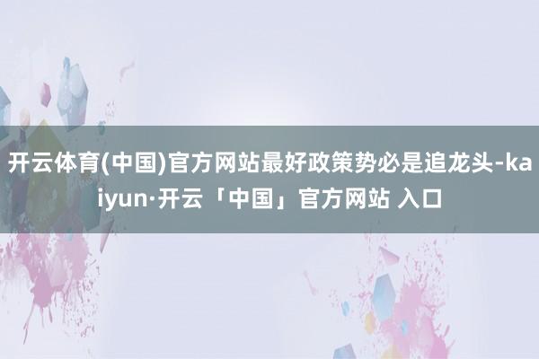 开云体育(中国)官方网站最好政策势必是追龙头-kaiyun·开云「中国」官方网站 入口