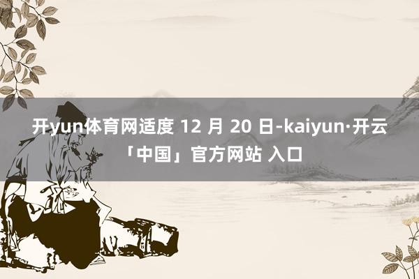开yun体育网适度 12 月 20 日-kaiyun·开云「中国」官方网站 入口