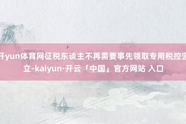 开yun体育网征税东谈主不再需要事先领取专用税控竖立-kaiyun·开云「中国」官方网站 入口