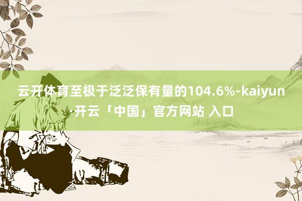 云开体育至极于泛泛保有量的104.6%-kaiyun·开云「中国」官方网站 入口