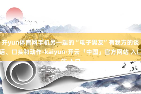 开yun体育网手机另一端的“电子男友”有我方的谈话、口头和动作-kaiyun·开云「中国」官方网站 入口