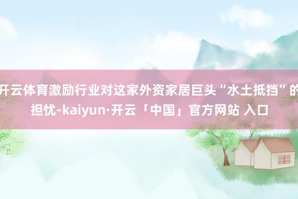 开云体育激励行业对这家外资家居巨头“水土抵挡”的担忧-kaiyun·开云「中国」官方网站 入口