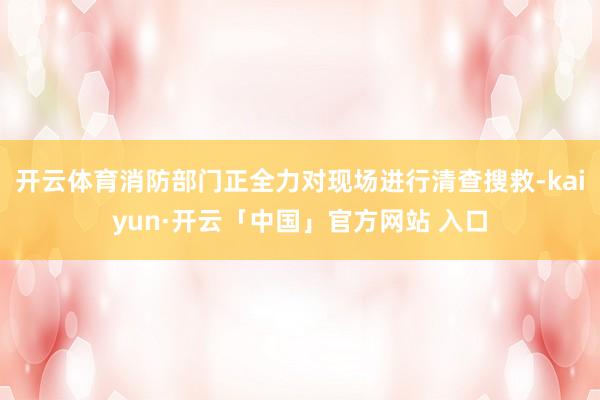开云体育消防部门正全力对现场进行清查搜救-kaiyun·开云「中国」官方网站 入口